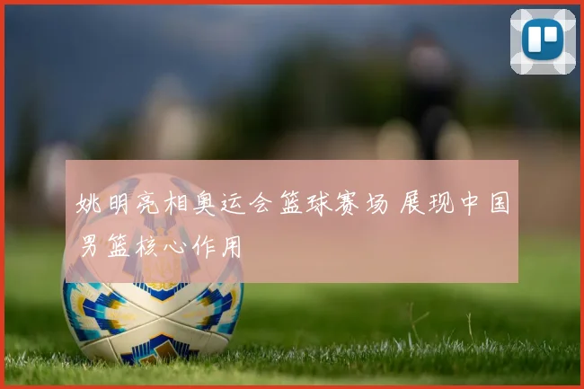姚明亮相奥运会篮球赛场 展现中国男篮核心作用