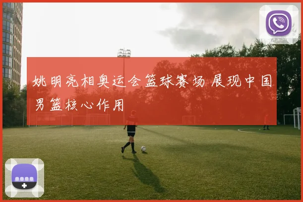 姚明亮相奥运会篮球赛场 展现中国男篮核心作用