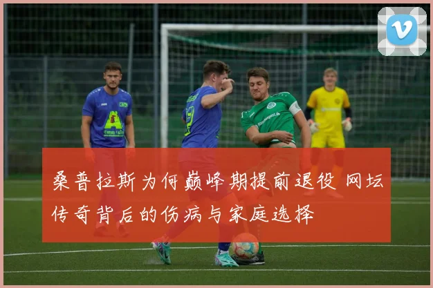 桑普拉斯为何巅峰期提前退役 网坛传奇背后的伤病与家庭选择