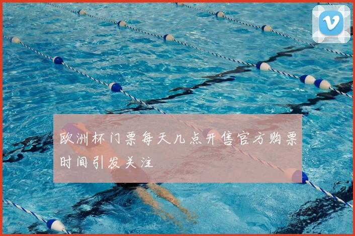欧洲杯门票每天几点开售官方购票时间引发关注