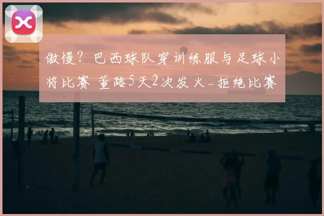 傲慢?巴西球队穿训练服与足球小将比赛 董路5天2次发火_拒绝比赛