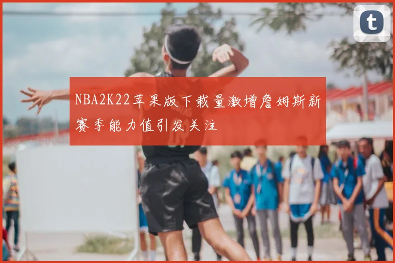 NBA2K22苹果版下载量激增詹姆斯新赛季能力值引发关注