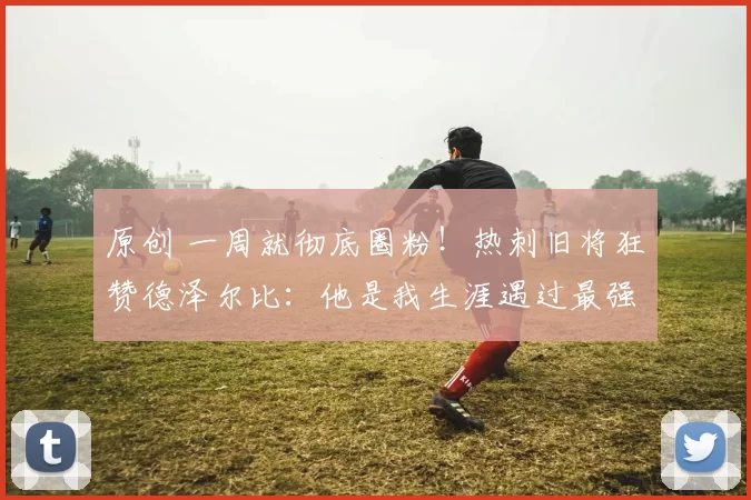 原创 一周就彻底圈粉！热刺旧将狂赞德泽尔比：他是我生涯遇过最强主帅