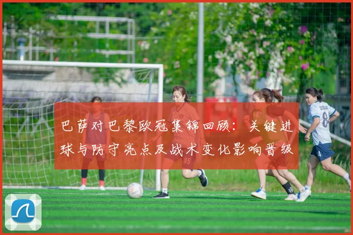 巴萨对巴黎欧冠集锦回顾：关键进球与防守亮点及战术变化影响晋级前景