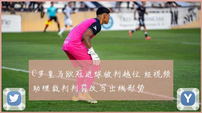 C罗皇马欧冠进球被判越位 经视频助理裁判判罚改写出线形势