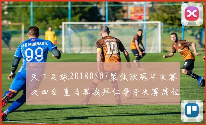 天下足球20180507聚焦欧冠半决赛次回合 皇马客战拜仁争夺决赛席位