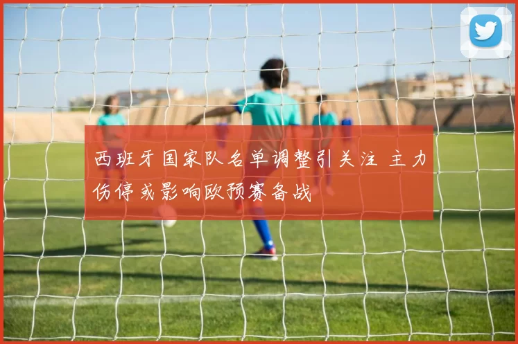 西班牙国家队名单调整引关注 主力伤停或影响欧预赛备战