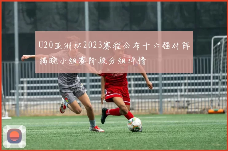 U20亚洲杯2023赛程公布十六强对阵揭晓小组赛阶段分组详情