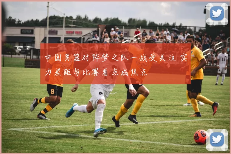 中国男篮对阵梦之队一战受关注 实力差距与比赛看点成焦点