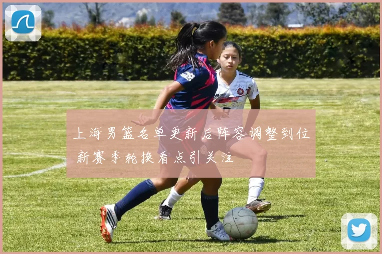 上海男篮名单更新后阵容调整到位 新赛季轮换看点引关注