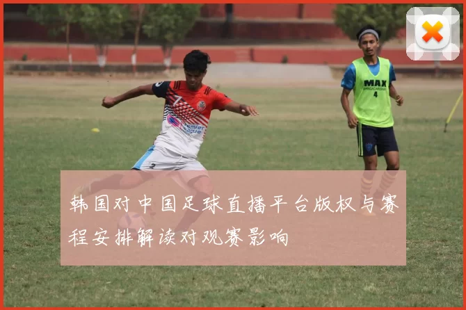 韩国对中国足球直播平台版权与赛程安排解读对观赛影响