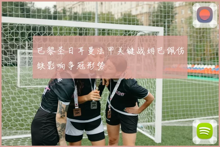 巴黎圣日耳曼法甲关键战姆巴佩伤缺影响争冠形势