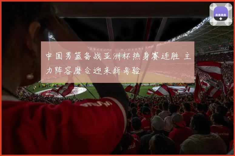 中国男篮备战亚洲杯热身赛连胜 主力阵容磨合迎来新考验